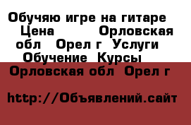 Обучяю игре на гитаре . › Цена ­ 400 - Орловская обл., Орел г. Услуги » Обучение. Курсы   . Орловская обл.,Орел г.